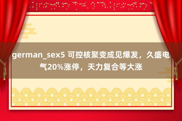 german_sex5 可控核聚变成见爆发，久盛电气20%涨停，天力复合等大涨