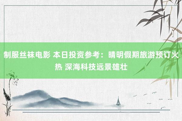 制服丝袜电影 本日投资参考：晴明假期旅游预订火热 深海科技远景雄壮