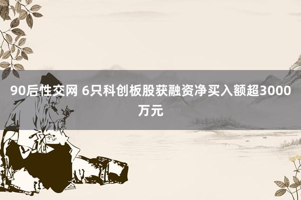 90后性交网 6只科创板股获融资净买入额超3000万元