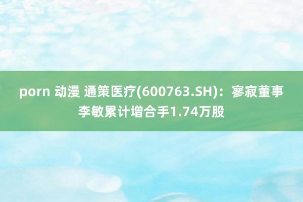 porn 动漫 通策医疗(600763.SH)：寥寂董事李敏累计增合手1.74万股