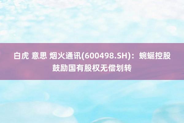 白虎 意思 烟火通讯(600498.SH)：蜿蜒控股鼓励国有股权无偿划转