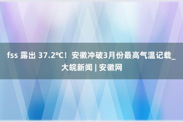 fss 露出 ﻿37.2℃！安徽冲破3月份最高气温记载_大皖新闻 | 安徽网