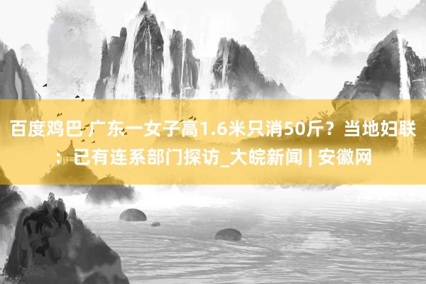 百度鸡巴 广东一女子高1.6米只消50斤？当地妇联：已有连系部门探访_大皖新闻 | 安徽网