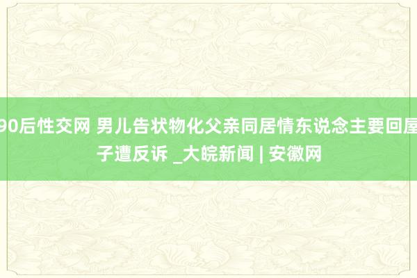 90后性交网 男儿告状物化父亲同居情东说念主要回屋子遭反诉 _大皖新闻 | 安徽网