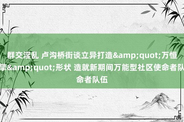 群交淫乱 卢沟桥街谈立异打造&quot;万恒引擎&quot;形状 造就新期间万能型社区使命者队伍