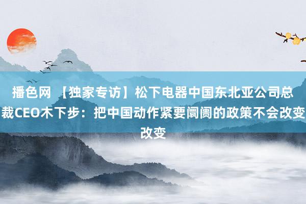 播色网 【独家专访】松下电器中国东北亚公司总裁CEO木下步：把中国动作紧要阛阓的政策不会改变