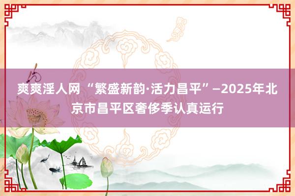 爽爽淫人网 “繁盛新韵·活力昌平”—2025年北京市昌平区奢侈季认真运行