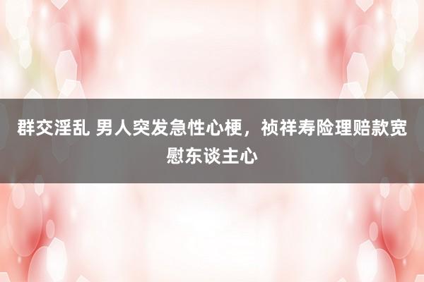 群交淫乱 男人突发急性心梗，祯祥寿险理赔款宽慰东谈主心