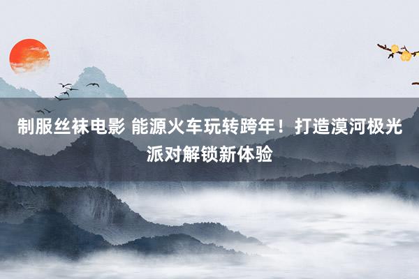 制服丝袜电影 能源火车玩转跨年！打造漠河极光派对解锁新体验