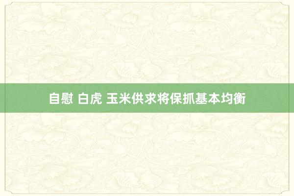 自慰 白虎 玉米供求将保抓基本均衡