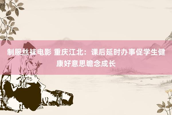 制服丝袜电影 重庆江北：课后延时办事促学生健康好意思瞻念成长