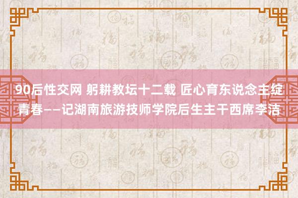 90后性交网 躬耕教坛十二载 匠心育东说念主绽青春——记湖南旅游技师学院后生主干西席李洁