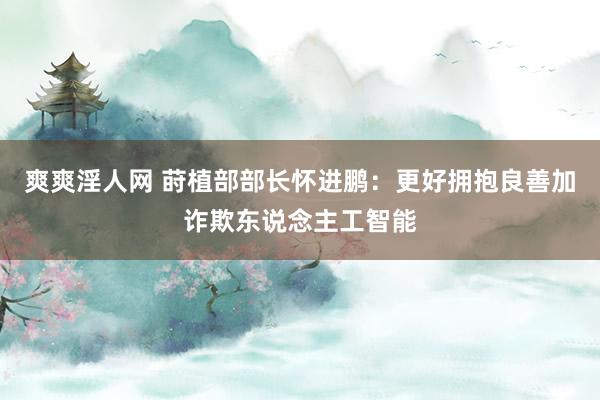 爽爽淫人网 莳植部部长怀进鹏：更好拥抱良善加诈欺东说念主工智能