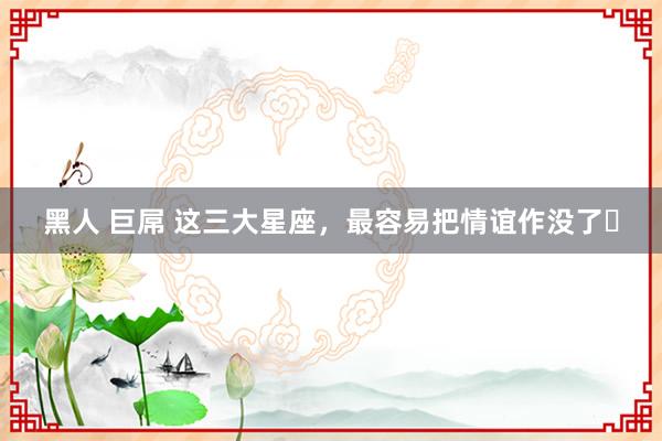 黑人 巨屌 这三大星座，最容易把情谊作没了⋯