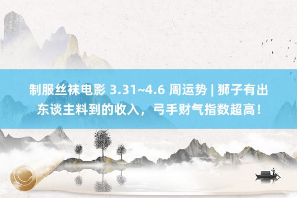 制服丝袜电影 3.31~4.6 周运势 | 狮子有出东谈主料到的收入，弓手财气指数超高！