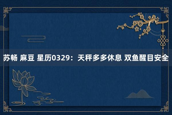 苏畅 麻豆 星历0329：天秤多多休息 双鱼醒目安全