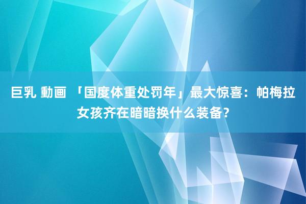 巨乳 動画 「国度体重处罚年」最大惊喜：帕梅拉女孩齐在暗暗换什么装备？