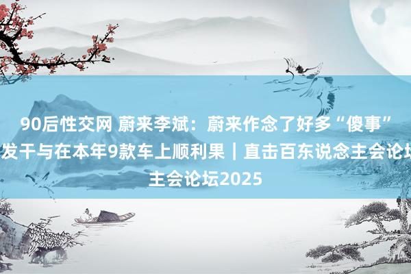 90后性交网 蔚来李斌：蔚来作念了好多“傻事”，高研发干与在本年9款车上顺利果｜直击百东说念主会论坛2025