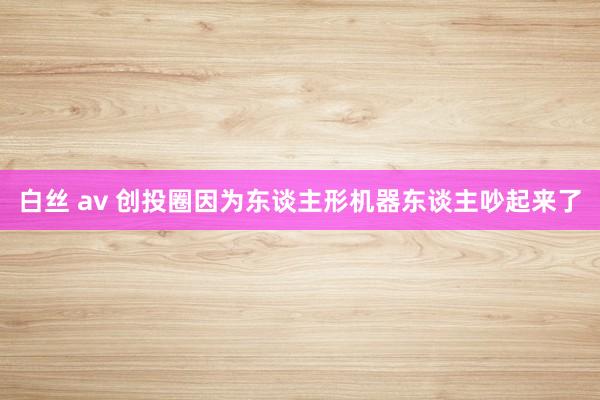 白丝 av 创投圈因为东谈主形机器东谈主吵起来了