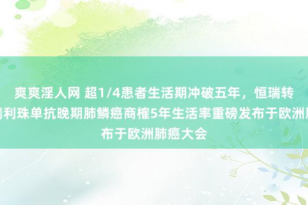 爽爽淫人网 超1/4患者生活期冲破五年，恒瑞转变药卡瑞利珠单抗晚期肺鳞癌商榷5年生活率重磅发布于欧洲肺癌大会