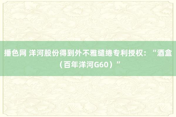 播色网 洋河股份得到外不雅缱绻专利授权：“酒盒（百年洋河G60）”