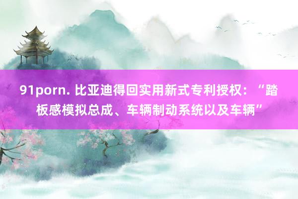 91porn. 比亚迪得回实用新式专利授权：“踏板感模拟总成、车辆制动系统以及车辆”