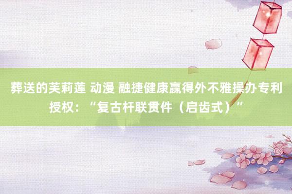 葬送的芙莉莲 动漫 融捷健康赢得外不雅操办专利授权：“复古杆联贯件（启齿式）”