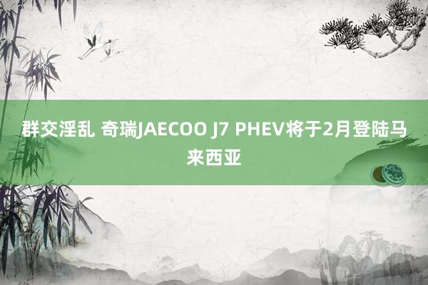 群交淫乱 奇瑞JAECOO J7 PHEV将于2月登陆马来西亚