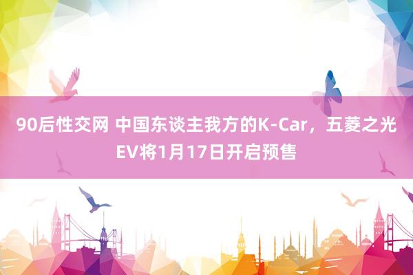 90后性交网 中国东谈主我方的K-Car，五菱之光EV将1月17日开启预售