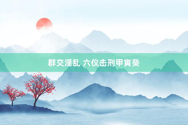 群交淫乱 六仪击刑甲寅癸
