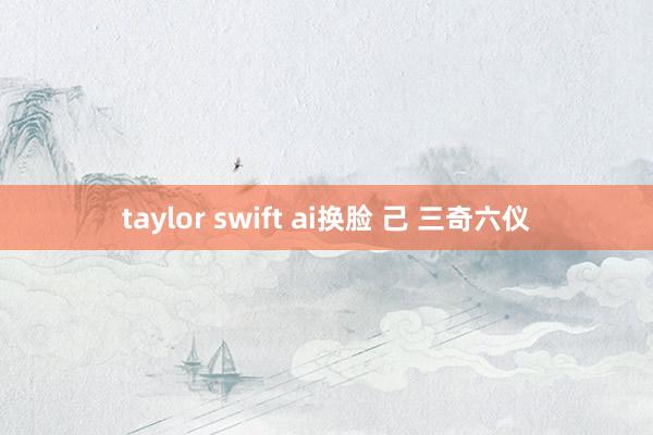 taylor swift ai换脸 己 三奇六仪