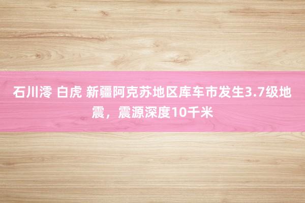石川澪 白虎 新疆阿克苏地区库车市发生3.7级地震，震源深度10千米