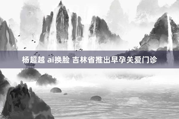 杨超越 ai换脸 吉林省推出早孕关爱门诊