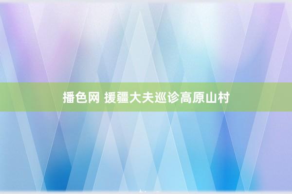 播色网 援疆大夫巡诊高原山村