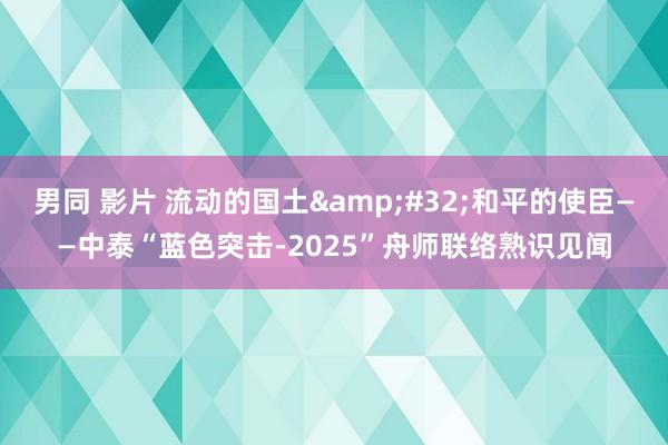 男同 影片 流动的国土&#32;和平的使臣——中泰“蓝色突击-2025”舟师联络熟识见闻