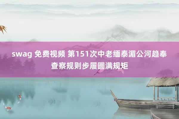 swag 免费视频 第151次中老缅泰湄公河趋奉查察规则步履圆满规矩