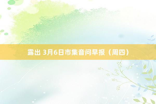 露出 3月6日市集音问早报（周四）