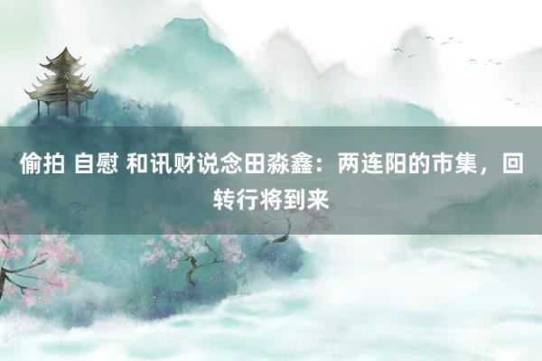 偷拍 自慰 和讯财说念田淼鑫：两连阳的市集，回转行将到来