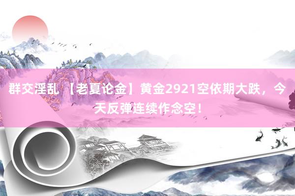 群交淫乱 【老夏论金】黄金2921空依期大跌，今天反弹连续作念空！