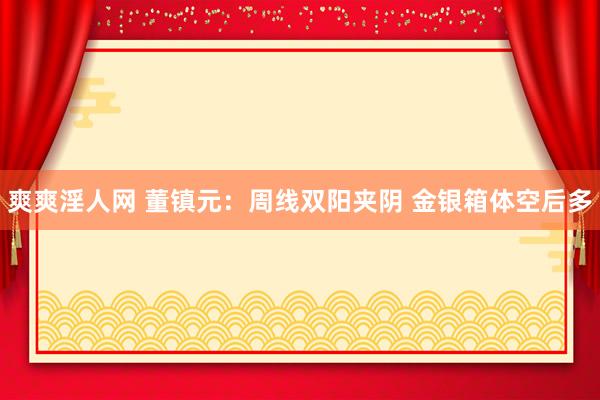 爽爽淫人网 董镇元：周线双阳夹阴 金银箱体空后多