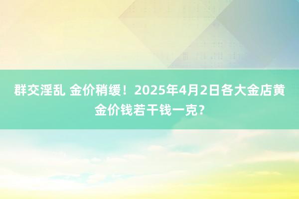 群交淫乱 金价稍缓！2025年4月2日各大金店黄金价钱若干钱一克？