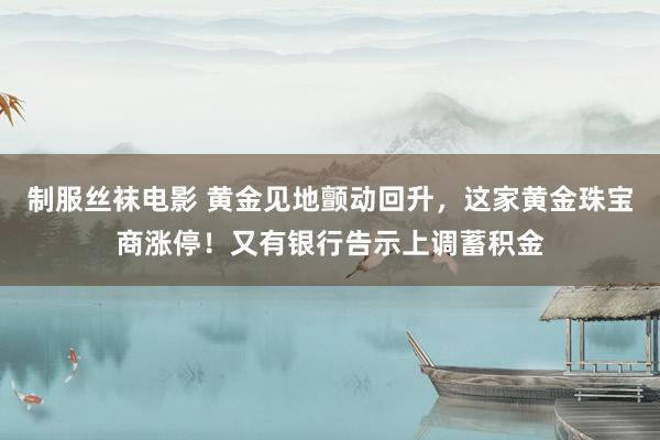 制服丝袜电影 黄金见地颤动回升，这家黄金珠宝商涨停！又有银行告示上调蓄积金