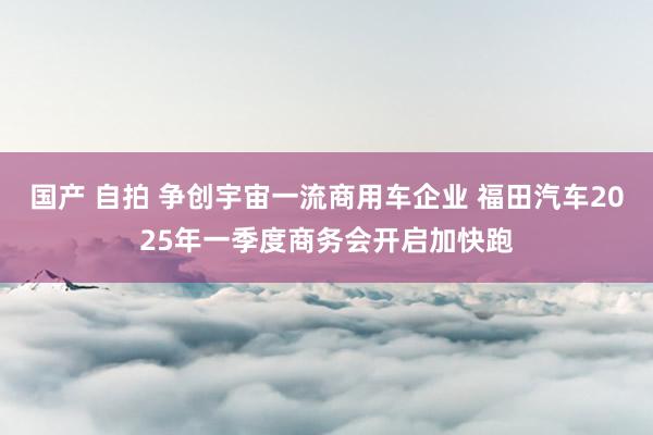 国产 自拍 争创宇宙一流商用车企业 福田汽车2025年一季度商务会开启加快跑