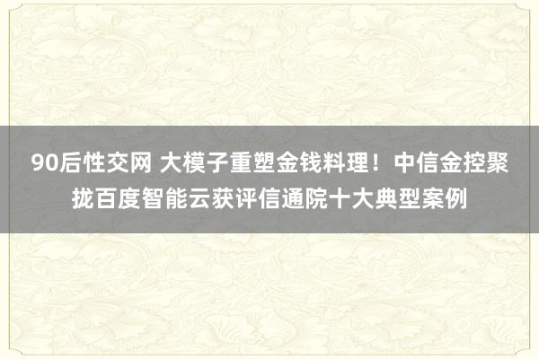 90后性交网 大模子重塑金钱料理！中信金控聚拢百度智能云获评信通院十大典型案例