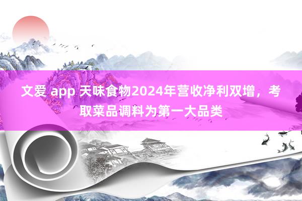 文爱 app 天味食物2024年营收净利双增，考取菜品调料为第一大品类