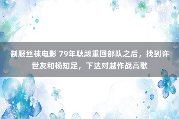 制服丝袜电影 79年耿飚重回部队之后，找到许世友和杨知足，下达对越作战高歌