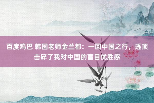 百度鸡巴 韩国老师金兰都：一回中国之行，透顶击碎了我对中国的盲目优胜感