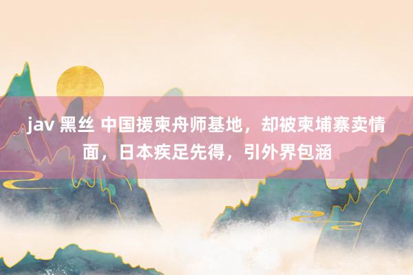 jav 黑丝 中国援柬舟师基地，却被柬埔寨卖情面，日本疾足先得，引外界包涵