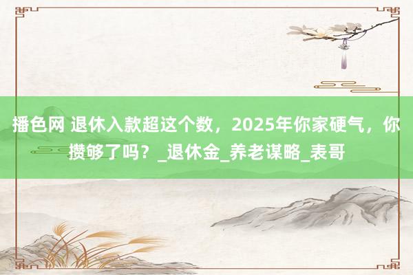 播色网 退休入款超这个数，2025年你家硬气，你攒够了吗？_退休金_养老谋略_表哥