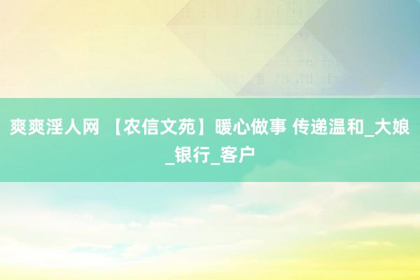 爽爽淫人网 【农信文苑】暖心做事 传递温和_大娘_银行_客户
